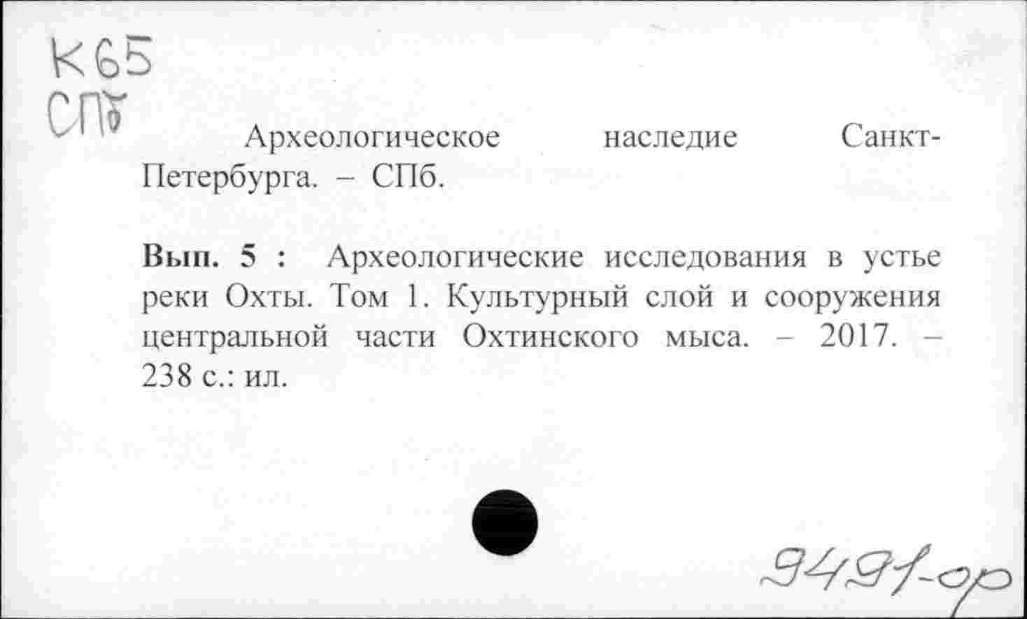 ﻿KGb

Археологическое Петербурга. - СПб.
наследие
Санкт-
Вып. 5 : Археологические исследования в устье реки Охты. Том 1. Культурный слой и сооружения центральной части Охтинского мыса. - 2017. 238 с.: ил.